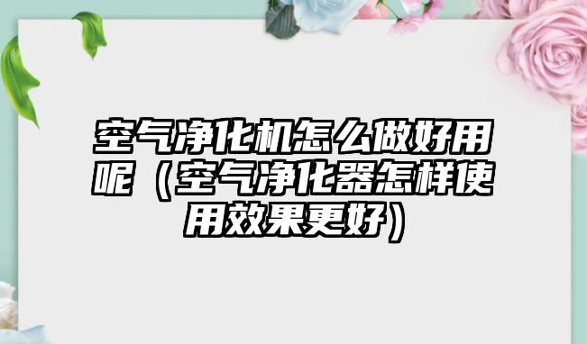 空氣凈化機怎么做好用呢（空氣凈化器怎樣使用效果更好）