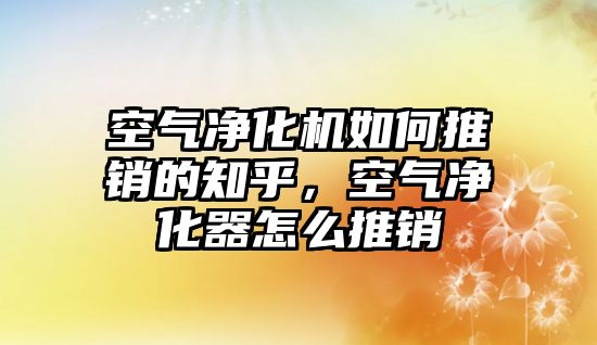 空氣凈化機如何推銷的知乎，空氣凈化器怎么推銷